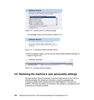 Figure 4-73 Insertion phase for software package

                  The package is then built, as shown in Figure 4-74.




              Figure 4-74 A successful software package creation

              14.After successful creation, we can see the newly created software package, as
                 shown in Figure 4-75.




              Figure 4-75 Browsing software packages



4.6 Restoring the machine’s user personality settings
              We have another real world example of what we might want to do from within a
              software package. We showed an overview of using the scanstate.exe
              command supplied within the Microsoft User State Migration Tool Version 3
              (USMT). This saves the details of a machines user settings to a storage area that
              is retained as a machine is rebuilt.




198   Deployment Guide Series: Tivoli Provisioning Manager for OS Deployment V5.1
 