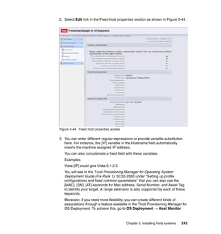 2. Select Edit link in the Fixed host properties section as shown in Figure 5-44.




Figure 5-44 Fixed host properties access

3. You can enter different regular expressions or provide variable substitution
   here. For instance, the [IP] variable in the Hostname field automatically
   inserts the machine assigned IP address.
   You can also concatenate a fixed field with these variables.
   Examples:
   Vista-[IP] could give Vista-9.1.2.3
   You will see in the Tivoli Provisioning Manager for Operating System
   Deployment Guide (Fix Pack 1), SC32-2582 under "Setting up profile
   configurations and fixed common parameters" that you can also use the
   [MAC], [SN], [AT] keywords for Mac address, Serial Number, and Asset Tag
   to identify your target. A range extension is also supported by each of these
   keywords.
   Moreover, if you need more flexibility, you can create different kinds of
   associations through a feature available in the Tivoli Provisioning Manager for
   OS Deployment. To achieve this, go to OS Deployment → Host Monitor



                                           Chapter 5. Installing Vista systems   243
 