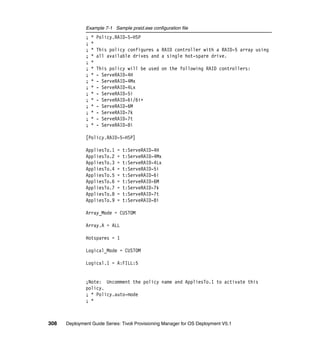 Example 7-1 Sample praid.exe configuration file
              ;   *   Policy.RAID-5-HSP
              ;   *
              ;   *   This policy configures a RAID controller with a RAID-5 array using
              ;   *   all available drives and a single hot-spare drive.
              ;   *
              ;   *   This policy will be used on the following RAID controllers:
              ;   *   - ServeRAID-4H
              ;   *   - ServeRAID-4Mx
              ;   *   - ServeRAID-4Lx
              ;   *   - ServeRAID-5i
              ;   *   - ServeRAID-6i/6i+
              ;   *   - ServeRAID-6M
              ;   *   - ServeRAID-7k
              ;   *   - ServeRAID-7t
              ;   *   - ServeRAID-8i

              [Policy.RAID-5-HSP]

              AppliesTo.1    =   t:ServeRAID-4H
              AppliesTo.2    =   t:ServeRAID-4Mx
              AppliesTo.3    =   t:ServeRAID-4Lx
              AppliesTo.4    =   t:ServeRAID-5i
              AppliesTo.5    =   t:ServeRAID-6i
              AppliesTo.6    =   t:ServeRAID-6M
              AppliesTo.7    =   t:ServeRAID-7k
              AppliesTo.8    =   t:ServeRAID-7t
              AppliesTo.9    =   t:ServeRAID-8i

              Array_Mode = CUSTOM

              Array.A = ALL

              Hotspares = 1

              Logical_Mode = CUSTOM

              Logical.1 = A:FILL:5


              ;Note: Uncomment the policy name and AppliesTo.1 to activate this
              policy.
              ; * Policy.auto-mode
              ; *



308   Deployment Guide Series: Tivoli Provisioning Manager for OS Deployment V5.1
 