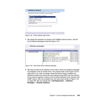Figure 7-42 Driver injection step choice

7. We repeat this operation for several more VMWare device drivers, until the
   list of software packages looks like Figure 7-43.




Figure 7-43 New device driver software packages

8. We have not paid much attention to the order in which the software packages
   are installed, so let us reorder them. The original order is like Figure 7-44 on
   page 340. In our case our design needs the device drivers installed and
   operational before we restore the user settings using USMT over the network,
   so we need to engineer a reboot of the machine between driver injection and
   USMT restore. After we complete this, the order looks similar to Figure 7-44
   on page 340. We can change this in OS Deployment → Software
   Packages → Reorder Software.




                                       Chapter 7. Common deployment features   339
 