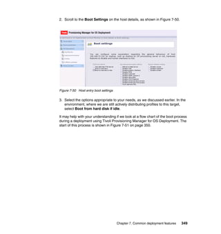 2. Scroll to the Boot Settings on the host details, as shown in Figure 7-50.




Figure 7-50 Host entry boot settings

3. Select the options appropriate to your needs, as we discussed earlier. In the
   environment, where we are still actively distributing profiles to this target,
   select Boot from hard disk if idle.

It may help with your understanding if we look at a flow chart of the boot process
during a deployment using Tivoli Provisioning Manager for OS Deployment. The
start of this process is shown in Figure 7-51 on page 350.




                                       Chapter 7. Common deployment features   349
 