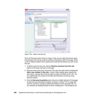Figure 7-56 Create a security role

              From the Security screen shown in Figure 7-56, you can add and remove users
              that belong to this role by using the buttons at the bottom right of the page. When
              a role is initially created it has a special entry defined that allows any user to use
              the role.
              1. To define users for this role, click the Remove everyone from this role
                 button on the lower-right part of the page.
              2. After you remove the entry “Everyone” from the role, add users by clicking the
                 Add a new member in this role... button. When adding users, specify the
                 user name or group name that you want to make a member of this role. You
                 can additionally limit access to the Web administrative console by using
                 security policies.
              3. Click the Set security policies button (found at middle-right part of the page)
                 to open the security policies window, as shown in Figure 7-57 on page 357.
                 Use this window to configure additional limitations for the selected role. For
                 our example we disabled access to server configuration. The limitations we



356   Deployment Guide Series: Tivoli Provisioning Manager for OS Deployment V5.1
 