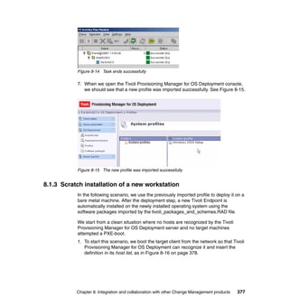 Figure 8-14 Task ends successfully

           7. When we open the Tivoli Provisioning Manager for OS Deployment console,
              we should see that a new profile was imported successfully. See Figure 8-15.




           Figure 8-15 The new profile was imported successfully


8.1.3 Scratch installation of a new workstation
           In the following scenario, we use the previously imported profile to deploy it on a
           bare metal machine. After the deployment step, a new Tivoli Endpoint is
           automatically installed on the newly installed operating system using the
           software packages imported by the tivoli_packages_and_schemes.RAD file.

           We start from a clean situation where no hosts are recognized by the Tivoli
           Provisioning Manager for OS Deployment server and no target machines
           attempted a PXE-boot.
           1. To start this scenario, we boot the target client from the network so that Tivoli
              Provisioning Manager for OS Deployment can recognize it and insert the
              definition in its host list, as in Figure 8-16 on page 378.




           Chapter 8. Integration and collaboration with other Change Management products   377
 