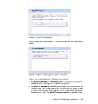 Figure 9-13 CD/DVD type selection

After you select the PXE emulation CD/DVD option you will see the following
screen.




Figure 9-14 Choose the IP assignment option for the client

It allows you to select between the following two options:
a. The Dynamic IP address with DHCP option, which defines the client IP
   address that will be assigned at boot time using DHCP.
b. The Static IP address option allows you to define the IP address that will
   be used by the client during deployment. If you choose this option, screen
   in Figure 9-15 on page 416 is presented to you. Use it to fill in the fixed IP
   address for the client. The Allow IP address override at runtime check



                                     Chapter 9. CD/DVD based deployment      415
 