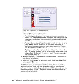 Figure 10-5 Customizing the redeployment GUI

                  In Figure 10-5, you can see three entries:
                  – The first entry uses Boot on OS item action and has a time out value set
                    to three. This is the default action if no other menu item was selected, and
                    it will cause the machine to boot to the operating system installed on the
                    hard disk.
                  – The second option is used for quick redeployment. Its item action is set to
                    Quick restore, and the password is set. This menu item aims to fix
                    changed/deleted/added files without touching unchanged files. The icon
                    was changed from Default to lock64.jpg.
                  – The third menu item does a full format of the disk and then restores all
                    files. This requires more time than the second option. Its item action is set
                    to Format and Restore, and the password is set. The icon was changed
                    from Default to lock64.jpg.
              6. After you finish the GUI customizations, save the changes. The changes are
                 bound to the configuration.
              7. If you want to proceed with the deployment of this profile click the Ok button;
                 otherwise, click Cancel.

              Each boot machine presents a menu with three entries. If none are selected,
              automatically boots to disk after three seconds. If one of the other options is
              selected, the user is requested to provide a password. If the password is correct,
              the operating system partition is redeployed, and the user data on the second
              partition will not be touched.




426   Deployment Guide Series: Tivoli Provisioning Manager for OS Deployment V5.1
 