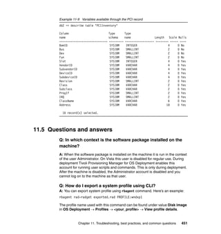 Example 11-9 Variables available through the PCI record
        db2 => describe table "PCIInventory"

        Column                           Type      Type
        name                             schema    name              Length Scale Nulls
        ------------------------------   --------- ------------------ -------- ----- ----
        BomID                             SYSIBM    INTEGER                   4     0 No
        Bus                               SYSIBM    SMALLINT                  2     0 No
        Dev                               SYSIBM    SMALLINT                  2     0 No
        Fun                               SYSIBM    SMALLINT                  2     0 No
        Slot                              SYSIBM    INTEGER                   4     0 Yes
        VendorID                          SYSIBM    VARCHAR                   4     0 Yes
        SubvendorID                       SYSIBM    VARCHAR                   4     0 Yes
        DeviceID                          SYSIBM    VARCHAR                   4     0 Yes
        SubdeviceID                       SYSIBM    VARCHAR                   4     0 Yes
        Revision                          SYSIBM    SMALLINT                  2     0 Yes
        Class                             SYSIBM    VARCHAR                   2     0 Yes
        Subclass                          SYSIBM    VARCHAR                   2     0 Yes
        ProgIf                            SYSIBM    SMALLINT                  2     0 Yes
        IRQ                               SYSIBM    SMALLINT                  2     0 Yes
        ClassName                         SYSIBM    VARCHAR                   6     0 Yes
        Address                           SYSIBM    VARCHAR                  18     0 Yes

          16 record(s) selected.




11.5 Questions and answers
        Q: In which context is the software package installed on the
        machine?
        A: When the software package is installed on the machine it is run in the context
        of the user Administrator. On Vista this user is disabled for regular use. During
        deployment Tivoli Provisioning Manager for OS Deployment enables this
        account for running user scripts and commands. This is only during deployment.
        After the machine is disabled, the Administrator account is disabled and you
        cannot log on to the machine as that user.

        Q: How do I export a system profile using CLI?
        A: You can export system profile using rbagent command. Here’s an example:
        rbagent rad-radget exported.rad PROFILE:wndxp1

        The profile name used with this command can be found under value Disk image
        in OS Deployment → Profiles → <your_profile> → View profile details.


                    Chapter 11. Troubleshooting, best practices, and common questions   451
 