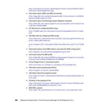 http://technet2.microsoft.com/WindowsVista/en/library/91f62fc4-621f-
                 4537-b311-1307df0105611033.mspx
                 Information about JDBC and DB2 connectivity
                 http://www-128.ibm.com/developerworks/db2/library/techarticle/0203zi
                 kopoulos/0203zikopoulos.html
                 Information about ThinkVantage System Migration Assistant:
                 http://www-307.ibm.com/pc/support/site.wss/document.do?sitestyle=len
                 ovo&lndocid=MIGR-66945
                 HP Web site for configuring RAID arrays:
                 http://h18004.www1.hp.com/products/servers/management/toolkit/index.
                 html
                 Dell Web sites for configuring RAID arrays:
                 http://www.dell.com/content/topics/global.aspx/sys_mgmt/en/server_de
                 ploy?c=us&cs=04&l=en&s=bsd

                 http://support.dell.com/support/downloads/download.aspx?fileid=12320
                 4
                 Download location of the IBM toolkit to automate the RAID configuration:
                 http://www-03.ibm.com/systems/management/sgstk.html
                 Information about the IBM toolkit:
                 http://www-304.ibm.com/jct01004c/systems/support/supportsite.wss/doc
                 display?lndocid=MIGR-53564&brandind=5000008
                 Virtual Floppy Drive 2.1 download location:
                 http://chitchat.at.infoseek.co.jp/vmware/vfd.html#download
                 Information about sysprep parameters:
                 http://support.microsoft.com/kb/30257
                 Information about the sysprep process:
                 http://www.microsoft.com/technet/prodtechnol/winxppro/deploy/duplica
                 tion.mspx
                 Contents of the sysprep.inf file:
                 http://technet2.microsoft.com/WindowsVista/en/library/71b576bd-cca6-
                 466f-a1db-16500be3098f1033.mspx?mfr=true
                 IBM OPAL website
                 http://www.ibm.com/software/tivoli/features/it-serv-mgmt/opal.html




488   Deployment Guide Series: Tivoli Provisioning Manager for OS Deployment V5.1
 