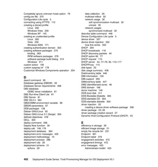 Completely ignore unknown hosts option 79              data collection 29
config.csv file 370                                    multicast rollout 50
Configuration Life cycle 5                             network usage 30
connecting using HTTPS 112                                 soft synchronization multicast 32
creating a cloned profile                                  unicast 30
   Linux 292                                           network usages
   Windows Vista 230                                       synchronized multicast 32
   Windows XP 145                                  describe table command 446
creating an unattended profile                     Device Configuration Life cycle 5
   Linux 265                                       device driver 337
   Vista 230                                       device driver injection 332
   Windows 2000 171                                    how this works 332
creating authentication domain 353                 DHCP 294
creating software packages 275                     DHCP broadcasts 116
   binding 283                                     DHCP discovery packets 44
   RPM software packages 276                       DHCP option 60 77
   software package build dialog 312               DHCP request 115
   Windows 311                                     DHCP server 44, 77–79, 92, 115–117
custom action 195                                  DHCPProxy 115
custom sysprep.inf 178                             disk types 25
Customize Windows Components operation 204         disk usage summary 438
                                                   DiskInventory table 446
                                                   DMI information 130
D                                                  DMI support 265
dascrt command 95
                                                   DMIInventory table 447
Database gateway (DBGW) 93
                                                   DMZ (demilitarized zone) 46
Database Server requirements 468
                                                   DNS domain 166
DB2 database
                                                   donor machine 146
    ODBC driver installation 81
                                                   DOS boot disk 311
DB2 Run-time Client Lite 81
                                                   DOS Bootable Diskette 305
DB2 Server 81
                                                   DOS-startable CD 304
DB2 V8.2.4 364
                                                   DOS-startable diskette 304
DB2COMM environment variable 96
                                                   driver injection 20
DBGW parameters 97
                                                       creating a device driver software package 336
DEB packages 128
                                                   driver package 23, 26
Debian GNU/Linux 92
                                                   driver package creation wizard 27
Debian GNU-Linux 3.1 (Sarge) 264
                                                   Dynamic Host Configuration Protocol (DHCP) 43
defined objectives 478
DELL 304
deploy command 266                                 E
Deploy Now function 39                             efficiency in storage 26
deploy.cab 146, 178                                efficient image storage 21
deployment database. 364                           empty the recycle bin 231
deployment error messages 435                      Endpoint 361
deployment methodology 10                          Endpoint label 379
deployment process 286                             engagement activities 472
deployment rule 26                                 engagement timings 472
deployment scheme 21                               error messages 433
    actions 29                                          Administrator toolkit 433



492    Deployment Guide Series: Tivoli Provisioning Manager for OS Deployment V5.1
 