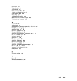 Vista install 17
Vista migration 11
Vista support 20
Vista upgrade paths 214
Vista's Aero Glass interface 8
VLAN (virtual LAN) 116
VMWARE 467
VMWare device drivers 339
VMWare guest operating system 305
VMWare virtual machine 305


W
wapmrpt t 366
Web console 87
Web Interface Extension 86, 88, 123, 125–127, 369
WIM (Windows Imaging) 14
Windows 2000 47, 214
Windows 2000 Server 76
Windows 2003 Server 76
Windows Communication Foundation (WCF) 8
Windows DHCP server 78
Windows INI file 27
Windows NT 214
Windows registry 27
Windows Vista Client 230
Windows Vista profile 216
Windows Vista SOE 61
Windows Workflow Foundation (WWF) 8
Windows XP 47, 145, 214
Windows XP Professional 364
winlogon.reg 200


X
XP image profile 148


Z
Zen 467
zero touch installation 248




                                                    Index   499
 