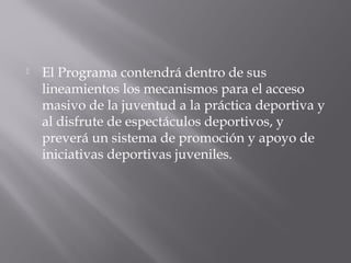  El Programa contendrá dentro de sus
lineamientos los mecanismos para el acceso
masivo de la juventud a la práctica deportiva y
al disfrute de espectáculos deportivos, y
preverá un sistema de promoción y apoyo de
iniciativas deportivas juveniles.
 