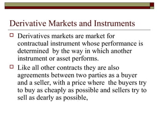 Derivative Markets and Instruments
   Derivatives markets are market for
    contractual instrument whose performance is
    determined by the way in which another
    instrument or asset performs.
   Like all other contracts they are also
    agreements between two parties as a buyer
    and a seller, with a price where the buyers try
    to buy as cheaply as possible and sellers try to
    sell as dearly as possible,
 