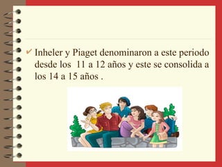  Inheler y Piaget denominaron a este periodo
desde los 11 a 12 años y este se consolida a
los 14 a 15 años .
 