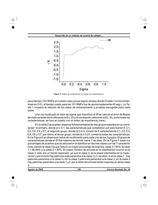 poco tiempo (101 RNPs en nuestro caso ya que sigma variaba desde 0 hasta 1 incrementán-
dose en 0.01, el tiempo usado para las 101 RNPs fue de aproximadamente 40 seg.). La Ta-
bla 1 muestra la relación de los datos de entrenamiento y pruebas escogidas para cada
clase.
Una vez localizado el valor de sigma que maximizó al IR se calculó el error de Bayes
de cada característica utilizando la Ec. (5) y la correlación utilizando la Ec. (6), entre todas las
características; se hizo el cuadro con el orden de importancia (rank).
En la tabla 2 se pueden observar fundamentalmente tres grupos basados en su corre-
lación: el primero, donde |r| ≤ 0.1, las características que cumplieron con esto fueron 5: C1,
C2, C3, C4 y C7; el segundo grupo, donde |r| ≤ 0.2, constó de 6 características C1, C2, C3,
C4, C6 y C7; por último el tercer grupo, donde |r| ≥ 0.21, contenía todas las características.
En la Figura 6 se observa el índice de rendimiento para cada uno de los 3 grupos. El grupo de
características donde el IR fue máximo es donde había 7 de ellas. En la Figura 7 están los
porcentajes de aciertos que se obtuvieron al clasificar en las tres clases con las 7 caracterís-
ticas, siendo la clase 3 la que obtuvo un mayor porcentaje de aciertos: clase 3 = 90%, la clase
1 = 86.66% y la clase 2 = 80%. El mayor número de errores en la clasificación ocurrió en la
clase 2, esto era un hecho esperado, ya que la clase 2, es la etapa intermedia en la madu-
ración y por lo tanto hay patrones más parecidos a la clase 1 y 3, es decir, si en la clase 1 hay
patrones parecidos a la clase 2 y en la clase 3 patrones parecidos a la clase 2, en la clase 2
hay patrones parecidos a la clase 1 y 2, por lo tanto los errores serán mayores en dicha clase
2.
Desarrollo de un método de control de calidad ...
Agosto de 2006 140 Ciencia Nicolaita No. 44
Figura 5. Índice de rendimiento con todas las características.
 