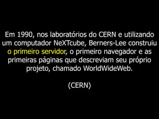 Em 1990, nos laboratórios do CERN e utilizando
um computador NeXTcube, Berners-Lee construiu
o primeiro servidor, o primeiro navegador e as
primeiras páginas que descreviam seu próprio
projeto, chamado WorldWideWeb.
(CERN)

 