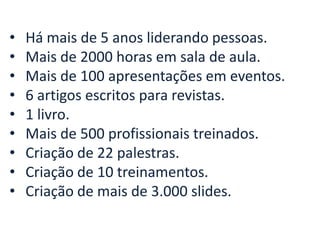 •
•
•
•
•
•
•
•
•

Há mais de 5 anos liderando pessoas.
Mais de 2000 horas em sala de aula.
Mais de 100 apresentações em eventos.
6 artigos escritos para revistas.
1 livro.
Mais de 500 profissionais treinados.
Criação de 22 palestras.
Criação de 10 treinamentos.
Criação de mais de 3.000 slides.

 