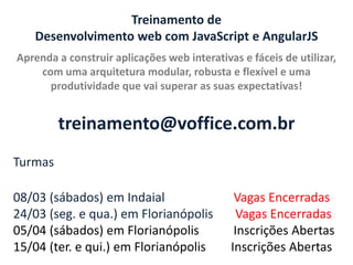 Treinamento de
Desenvolvimento web com JavaScript e AngularJS
Aprenda a construir aplicações web interativas e fáceis de utilizar,
com uma arquitetura modular, robusta e flexível e uma
produtividade que vai superar as suas expectativas!

treinamento@voffice.com.br
Turmas
08/03 (sábados) em Indaial
24/03 (seg. e qua.) em Florianópolis
05/04 (sábados) em Florianópolis
15/04 (ter. e qui.) em Florianópolis

Vagas Encerradas
Vagas Encerradas
Inscrições Abertas
Inscrições Abertas

 