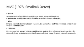 MVC (1978, Smalltalk Xerox)
• Model
Sempre que você pensar em manipulação de dados, pense em model. Ele
é responsável pela leitura e escrita de dados, e também de suas validações.
• View
Simples: a camada de interação com o usuário. Ela apenas faz a exibição dos dados, sendo ela por
meio de um html ou xml.
• Controller
O responsável por receber todas as requisições do usuário. Seus métodos chamados actions são
responsáveis por uma página, controlando qual model usar e qual view será mostrado ao usuário.
 