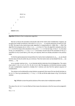 m[i, j] = q;
s[i, j] = k;
}
}
}
}
returnm and s.
}
Algorithm 7.2 Matrix Chain multiplication algorithm.
Now let us discuss the procedure and pseudo code of the matrix chain multiplication. Suppose, we
are given the number of matrices in the chain is n i.e. A1, A2………An and the dimension of matrix Ai is P[i-
1] ×P[i]. The input to the matrix-chain-order algorithm is a sequenceP[n+1] = {P[0], P[1], …….P[n]}. The
algorithm first computes m[i, i] = 0 for i = 1, 2, …….n in lines 2-3. Then, the algorithm computes m[i, j] for
j– i = 1 in the first step to the calculation of m[i, j] for j – i = n -1 in the last step. In lines 3 – 11, the value
of m[i, j] is calculated for j – i = 1 to j –i = n – 1 recursively. At each step of the calculation of m[i, j], a
calculation on m[i, k] and m[k+1, j] for i≤k<j, are required, which are already calculated in the previous
steps.
To find the optimal placement of parenthesis for matrix chain multiplication Ai, Ai+1, …..Aj, we should
test the value of i≤k<j for which m[i, j] is minimum. Then the matrix chain can be divided from (A1 ……Ak)
and (Ak+1 ……. Aj).
Let us consider matrices A1,A2……A5 to illustrate MATRIX-CHAIN-MULTIPLICATIONalgorithm. The matrix
chain order P = {P0, P1, P2, P3, P4, P5} = {5, 10, 3, 12, 5, 50}. The objective is to find the minimum number
of scalar multiplications required to multiply the 5 matrices and also find the optimal sequence of
multiplications.
The solution can be obtained by using a bottom up approach that means first we should calculate mii
for 1≤i ≤ 5. Then mijis calculated for j – i = 1 to j – i = 4. We can fill the table shown in Fig. 7.4 to find the
solution.
Fig. 7.4Table to store the partial solutions of the matrix chain multiplication problem
The value of mii for 1≤i ≤ 5 can be filled as 0 that means the elements in the first row can be assigned 0.
Then
For j – i = 1
 