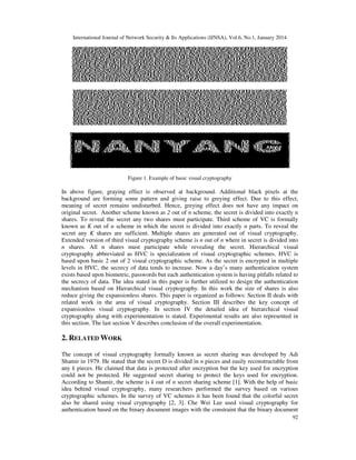 International Journal of Network Security & Its Applications (IJNSA), Vol.6, No.1, January 2014

Figure 1. Example of basic visual cryptography

In above figure, graying effect is observed at background. Additional black pixels at the
background are forming some pattern and giving raise to greying effect. Due to this effect,
meaning of secret remains undisturbed. Hence, greying effect does not have any impact on
original secret. Another scheme known as 2 out of n scheme, the secret is divided into exactly n
shares. To reveal the secret any two shares must participate. Third scheme of VC is formally
known as K out of n scheme in which the secret is divided into exactly n parts. To reveal the
secret any K shares are sufficient. Multiple shares are generated out of visual cryptography.
Extended version of third visual cryptography scheme is n out of n where in secret is divided into
n shares. All n shares must participate while revealing the secret. Hierarchical visual
cryptography abbreviated as HVC is specialization of visual cryptographic schemes. HVC is
based upon basic 2 out of 2 visual cryptographic scheme. As the secret is encrypted in multiple
levels in HVC, the secrecy of data tends to increase. Now a day’s many authentication system
exists based upon biometric, passwords but each authentication system is having pitfalls related to
the secrecy of data. The idea stated in this paper is further utilized to design the authentication
mechanism based on Hierarchical visual cryptography. In this work the size of shares is also
reduce giving the expansionless shares. This paper is organized as follows: Section II deals with
related work in the area of visual cryptography. Section III describes the key concept of
expansionless visual cryptography. In section IV the detailed idea of hierarchical visual
cryptography along with experimentation is stated. Experimental results are also represented in
this section. The last section V describes conclusion of the overall experimentation.

2. RELATED WORK
The concept of visual cryptography formally known as secret sharing was developed by Adi
Shamir in 1979. He stated that the secret D is divided in n pieces and easily reconstructable from
any k pieces. He claimed that data is protected after encryption but the key used for encryption
could not be protected. He suggested secret sharing to protect the keys used for encryption.
According to Shamir, the scheme is k out of n secret sharing scheme [1]. With the help of basic
idea behind visual cryptography, many researchers performed the survey based on various
cryptographic schemes. In the survey of VC schemes it has been found that the colorful secret
also be shared using visual cryptography [2, 3]. Che Wei Lee used visual cryptography for
authentication based on the binary document images with the constraint that the binary document
92

 