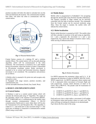 IJRET: International Journal of Research in Engineering and Technology ISSN: 2319-1163
__________________________________________________________________________________________
Volume: 02 Issue: 06 | Jun-2013, Available @ http://www.ijret.org 968
position encoders will allow the robot to calculate how are the
robot travelled from the location. The communication module,
here Xbee, will allow the robot to communicate with the
central station.
Fig -1: Wheeled Mobile Robot
Central Station consists of a desktop PC and a wireless
module (Xbee). The central station will run the path planning
algorithm, which will be communicated to the robot
wirelessly. The environment is assumed to be a grid shaped
known environment, where the location of robot is represented
in 2D-cartesian coordinate system. Robot movement is
assumed to be in vertical and horizontal direction, diagonal
movement is not considered. The assumptions and premises
are as follows
i) Mobile robot is assumed to be point-size and occupies only
one grid at a time
ii) Equipped with range sensors, position encoders, and
communication sets
ii) Four moveable directions (North, East, South, West)
4. DESIGN AND IMPLEMENTATION
4.1 Central Station
A Desktop is used as a central control station which will
calculate the shortest path using A* Algorithm. The output of
the algorithm, which is the sequence of movement (RIGHT,
LEFT, FORWARD etc) is communicated to the mobile robot
through wireless communication (Xbee). A RS-232
communication (Serial port) is used, where there will be pins
for Transmission (Tx) and Reception (Rx). The algorithm is
coded in C++ and serial port is also accessed using C++.The
serial port of desktop is connected to communication module
(Xbee) using a serial cable.
4.2 Mobile Robot
Mobile robot is programmed in Embedded C for navigating
through the desired path using Position Encoder (Odometry).
The distance travelled or angle rotated can be precisely
controlled with the help of position encoder. The commands
from the Central station can be received wirelessly using
Xbee. Once the target is reached, the mobile robot will
indicate the central station.
4.2.1 Robot localization
Robots initial direction is assumed as EAST. The mobile robot
will then calculate its position in the grid using an algorithm.
Let i and j represents the movement in x and y axis
respectively. Fig 2 shows the change in location values i and j,
while moving in different directions.
Fig -2: Robots Orientation
Let ORTN represents the orientation values and N, S, E, W
represents the direction of robot in NORTH, SOUTH, EAST,
WEST respectively. Let ROTN represents robots rotation and
F, R, L represents robots movement in Forward, Right and
Left respectively. Assume initial direction of robot to be
EAST, that is ORTN=E. The pseudo code for localization of
robot is as follows
 If ORTN=E and ROTN=F, then i++ and ORTN=E;
 If ORTN=E and ROTN=R, then j++ and ORTN=S;
 If ORTN=E and ROTN=L, then j-- and ORTN=N;
Each and every time a robot makes a movement it will update
its Orientation values and location values in x and y axis. The
robot will keep on looking for obstacles in its destined path.
Fig.4 shows the flow chart of the setup.
 