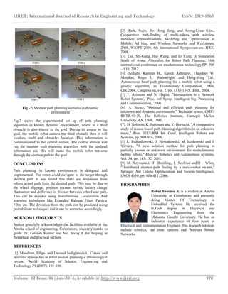 IJRET: International Journal of Research in Engineering and Technology ISSN: 2319-1163
__________________________________________________________________________________________
Volume: 02 Issue: 06 | Jun-2013, Available @ http://www.ijret.org 970
Fig -7: Shortest path planning scenario in dynamic
environment
Fig.7 shows the experimental set up of path planning
algorithm in known dynamic environment, where in a third
obstacle is also placed in the grid. During its course to the
goal, the mobile robot detects the third obstacle then it will
localize, itself and obstacles location. This information is
communicated to the central station. The central station will
run the shortest path planning algorithm with the updated
information and this will make the mobile robot traverse
through the shortest path to the goal.
CONCLUSIONS
Path planning in known environment is designed and
implemented. The robot could navigate to the target through
shortest path. It was found that there are deviations from
robots actual path from the desired path. This may be due to
the wheel slippage, position encoder errors, battery charge
fluctuation and difference in friction between wheel and path.
This can be avoided using Simultaneous Localization And
Mapping techniques like Extended Kalman Filter, Particle
Filter etc. The deviation from the path can be predicted using
probabilistic techniques and it can be corrected accordingly.
ACKNOWLEDGEMENTS
Author gratefully acknowledges the facilities available at the
Amrita school of engineering, Coimbatore, sincerely thanks to
guide Dr. Gireesh Kumar and Mr. Sivraj P for helping in
theoretical and practical section.
REFERENCES
[1]. Masehian, Ellips, and Davoud Sedighizadeh., Classic and
heuristic approaches in robot motion planning-a chronological
review, World Academy of Science, Engineering and
Technology 29 (2007): 101-106.
[2]. Park, Sujin, Jin Hong Jung, and Seong-Lyun Kim.,
Cooperative path-finding of multi-robots with wireless
multihop communications, Modeling and Optimization in
Mobile, Ad Hoc, and Wireless Networks and Workshops,
2008, WiOPT 2008, 6th International Symposium on. IEEE,
2008.
[3]. Cui, Shi-Gang, Hui Wang, and Li Yang, A Simulation
Study of A-star Algorithm for Robot Path Planning, 16th
international conference on mechatronics technology,PP: 506
– 510, 2012
[4]. Sedighi, Kamran H., Kaveh Ashenayi, Theodore W.
Manikas, Roger L. Wainwright, and Heng-Ming Tai.,
Autonomous local path planning for a mobile robot using a
genetic algorithm, In Evolutionary Computation, 2004,
CEC2004, Congress on, vol. 2, pp. 1338-1345. IEEE, 2004.
[5] T. Akimoto and N. Hagita "Introduction to a Network
Robot System", Proc. intl Symp. Intelligent Sig. Processing
and Communication, 2006
[6]. A. Stentz, "Optimal and efficient path planning for
unknown and dynamic enviroments," Technical report, CMU-
RI-TR-93-20, The Robotics Institute, Carnegie Mellon
University, PA, USA, 1993.
[7]. H. Noborio, K. Fujimura and Y. Horiuchi, "A comparative
study of sensor-based path-planning algorithms in an unknown
maze," Proc. IEEE/RSJ Int. Conf. Intelligent Robots and
Systems, pp. 909-916, 2000.
[8] L. Podsedkowski, J. Nowakowski, M. Idzikowski and I.
Vizvary, "A new solution method for path planning in
partially known or unkonwn environment for nonholonomic
mobile robots," Elsevier Robotics and Autonomous Systems,
Vol. 34, pp. 145-152, 2001.
[9] M. Szymanski, T. Breitling, J. Seyfried and H . Wörn,
"Distributed shortest-path finding by a mirco-robot swarm,"
Springer Ant Colony Optimization and Swarm Intelligence,
LNCS 4150, pp. 404-411, 2006.
BIOGRAPHIES
Rahul Sharma K is a student at Amrita
University at Coimbatore and presently
doing Master Of Technology in
Embedded System. He received the
B.Tech degree in Electrical and
Electronics Engineering from the
Mahatma Gandhi University. He has an
industrial experience of four years as
Electrical and Instrumentation Engineer. His research interests
include robotics, real time systems and Wireless Sensor
Networks.
 