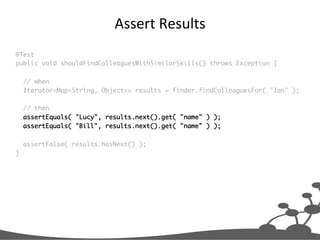 Assert	
  Results	
  
@Test	
public void shouldFindColleaguesWithSimilarSkills() throws Exception {	
	
// when	
Iterator<Map<String, Object>> results = finder.findColleaguesFor( "Ian" );	
	
// then	
assertEquals( "Lucy", results.next().get( "name" ) );	
assertEquals( "Bill", results.next().get( "name" ) );	
	
assertFalse( results.hasNext() );	
}	

 