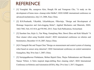 REFERENCE
 [1] Youngkak Ma, seungwoo Kim, Dongik Oh and Youngwan Cho, "A study on the
development of home mess- cleanup robot McBot", IEEE/ASME international conference on
advanced mechatronics, July 2-5, 2008, Xian, China.
 [2] B.N.Prashanth, V.Karthik, S.Karthikeyan, P.Raviteja, “Design and Development of
Drainage Inspection and Anti-clogging Robot”, Applied Mechanics and Materials, ISSN:
1662-7482, Vols. 813-814, pp 978-982, 2015, Trans Tech Publications, Switzerland.
 [3] Xueshan Gao, Kejie Li, Yan Wang, Guangliang Men, Dawei Zhou and Koki Kikuchi "A
floor cleaner robot using Swedish wheels", IEEE international conference on robotics and
biomimetics, December 15-18, 2007, Sanya, China.
 [4] G Tuangzhi Dai and Tiequn Chen "Design on measurement and control system of cleaning
robot based on sensor array detection", IEEE International conference on control automation
Guangzhou, May 30 to June 1, 2007, China.
 [5] Veerajagadheswar Prabakaran, Mohan Rajesh Elara, Thejus Pathmakumar and Shunsuke
Nansai "hTetro: A Tetris inspired shape-shifting floor cleaning robot", IEEE International
Conference on Robotics and Automation (ICRA), May 29 to June 3, 2017, Singapore.
 
