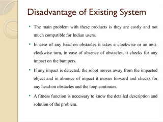 Disadvantage of Existing System
 The main problem with these products is they are costly and not
much compatible for Indian users.
 In case of any head-on obstacles it takes a clockwise or an anti-
clockwise turn, in case of absence of obstacles, it checks for any
impact on the bumpers.
 If any impact is detected, the robot moves away from the impacted
object and in absence of impact it moves forward and checks for
any head-on obstacles and the loop continues.
 A fitness function is necessary to know the detailed description and
solution of the problem.
 