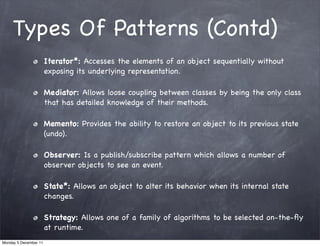 Types Of Patterns (Contd)
                       Iterator*: Accesses the elements of an object sequentially without
                       exposing its underlying representation.

                       Mediator: Allows loose coupling between classes by being the only class
                       that has detailed knowledge of their methods.

                       Memento: Provides the ability to restore an object to its previous state
                       (undo).

                       Observer: Is a publish/subscribe pattern which allows a number of
                       observer objects to see an event.

                       State*: Allows an object to alter its behavior when its internal state
                       changes.

                       Strategy: Allows one of a family of algorithms to be selected on-the-ﬂy
                       at runtime.
Monday 5 December 11
 