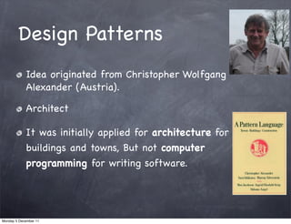 Design Patterns
            Idea originated from Christopher Wolfgang
            Alexander (Austria).

            Architect

            It was initially applied for architecture for
            buildings and towns, But not computer
            programming for writing software.




Monday 5 December 11
 