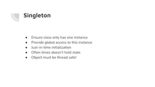 Singleton
● Ensure class only has one instance
● Provide global access to this instance
● Just-in-time initialization
● Often times doesn’t hold state
● Object must be thread safe!
 