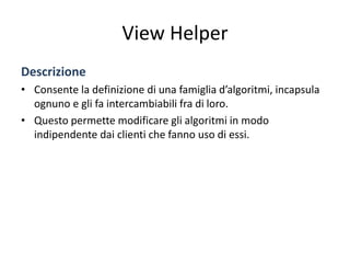 View Helper
Descrizione
• Consente la definizione di una famiglia d’algoritmi, incapsula
ognuno e gli fa intercambiabili fra di loro.
• Questo permette modificare gli algoritmi in modo
indipendente dai clienti che fanno uso di essi.
 