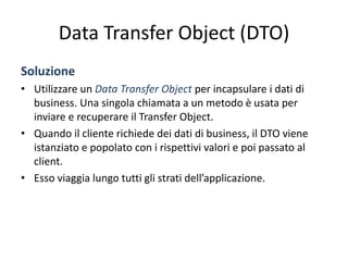 Data Transfer Object (DTO)
Soluzione
• Utilizzare un Data Transfer Object per incapsulare i dati di
business. Una singola chiamata a un metodo è usata per
inviare e recuperare il Transfer Object.
• Quando il cliente richiede dei dati di business, il DTO viene
istanziato e popolato con i rispettivi valori e poi passato al
client.
• Esso viaggia lungo tutti gli strati dell’applicazione.
 