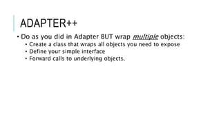 ADAPTER++
• Do as you did in Adapter BUT wrap multiple objects:
• Create a class that wraps all objects you need to expose
• Define your simple interface
• Forward calls to underlying objects.
 