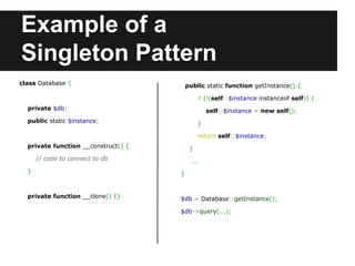 Example of a
Singleton Pattern
public static function getInstance() {
if (!(self::$instance instanceof self)) {
self::$instance = new self();
}
return self::$instance;
}
...
}
$db = Database::getInstance();
$db->query(...);
class Database {
private $db;
public static $instance;
private function __construct() {
// code to connect to db
}
private function __clone() {}
 