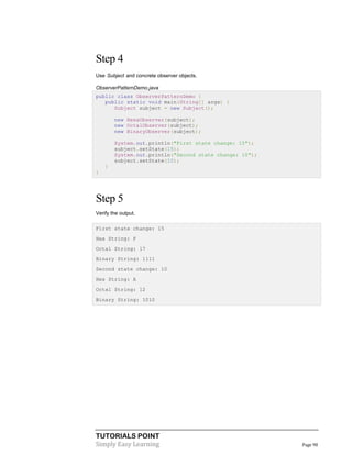 Step 4
Use Subject and concrete observer objects.
ObserverPatternDemo.java
public class ObserverPatternDemo {
public static void main(String[] args) {
Subject subject = new Subject();
new HexaObserver(subject);
new OctalObserver(subject);
new BinaryObserver(subject);
System.out.println("First state change: 15");
subject.setState(15);
System.out.println("Second state change: 10");
subject.setState(10);
}
}

Step 5
Verify the output.
First state change: 15
Hex String: F
Octal String: 17
Binary String: 1111
Second state change: 10
Hex String: A
Octal String: 12
Binary String: 1010

TUTORIALS POINT
Simply Easy Learning

Page 98

 