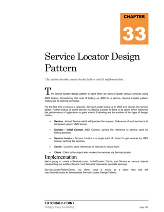 CHAPTER

33
Service Locator Design
Pattern
This section describes service locator pattern and its implementation.

T

he service locator design pattern is used when we want to locate various services using

JNDI lookup. Considering high cost of looking up JNDI for a service, Service Locator pattern
makes use of caching technique.
For the first time a service is required, Service Locator looks up in JNDI and caches the service
object. Further lookup or same service via Service Locator is done in its cache which improves
the performance of application to great extent. Following are the entities of this type of design
pattern.


Service - Actual Service which will process the request. Reference of such service is to
be looked upon in JNDI server.



Context / Initial Context -JNDI Context, carries the reference to service used for
lookup purpose.



Service Locator - Service Locator is a single point of contact to get services by JNDI
lookup, caching the services.



Cache - Cache to store references of services to reuse them.



Client - Client is the object who invokes the services via ServiceLocator.

Implementation
We're going to create a ServiceLocator, InitialContext, Cache, and Service as various objects
representing our entities.Service1 and Service2 represents concrete services.
ServiceLocatorPatternDemo, our demo class is acting as a
use ServiceLocator to demonstrate Service Locator Design Pattern.

TUTORIALS POINT
Simply Easy Learning

client

here

and

will

Page 150

 