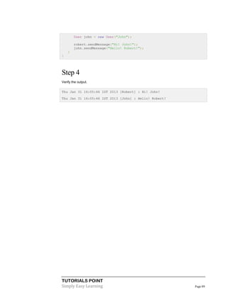 User john = new User("John");
robert.sendMessage("Hi! John!");
john.sendMessage("Hello! Robert!");
}
}

Step 4
Verify the output.
Thu Jan 31 16:05:46 IST 2013 [Robert] : Hi! John!
Thu Jan 31 16:05:46 IST 2013 [John] : Hello! Robert!

TUTORIALS POINT
Simply Easy Learning

Page 89

 