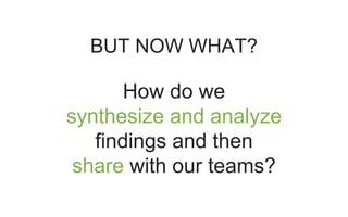 BUT NOW WHAT?
How do we
synthesize and analyze
findings and then
share with our teams?
 