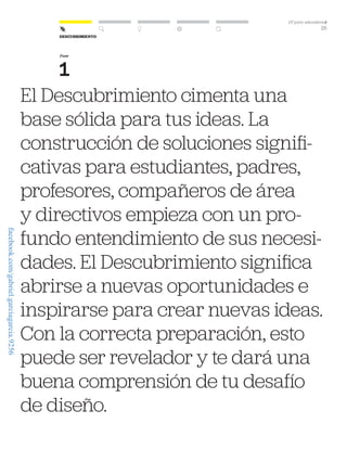 DT para educadorest
25
El Descubrimiento cimenta una
base sólida para tus ideas. La
construcción de soluciones signifi-
cativas para estudiantes, padres,
profesores, compañeros de área
y directivos empieza con un pro-
fundo entendimiento de sus necesi-
dades. El Descubrimiento significa
abrirse a nuevas oportunidades e
inspirarse para crear nuevas ideas.
Con la correcta preparación, esto
puede ser revelador y te dará una
buena comprensión de tu desafío
de diseño.
Fase
1
Descubrimiento
facebook.com/gabriel.garciagarcia.9256
 