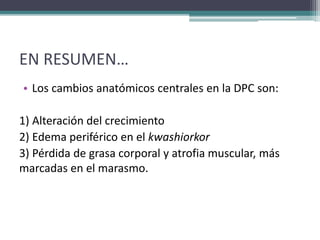 EN RESUMEN…
• Los cambios anatómicos centrales en la DPC son:
1) Alteración del crecimiento
2) Edema periférico en el kwashiorkor
3) Pérdida de grasa corporal y atrofia muscular, más
marcadas en el marasmo.
 