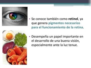 • Se conoce también como retinol, ya
que genera pigmentos necesarios
para el funcionamiento de la retina.
• Desempeña un papel importante en
el desarrollo de una buena visión,
especialmente ante la luz tenue.
 