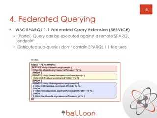 • W3C SPARQL 1.1 Federated Query Extension (SERVICE)
• (Partial) Query can be executed against a remote SPARQL
endpoint
• Distributed sub-queries don‘t contain SPARQL 1.1 features
18
4. Federated Querying
SPARQL
SELECT ?p ?o WHERE {
SERVICE <http://dbpedia.org/sparql> {
<http://de.dbpedia.org/resource/Passau> ?p ?o.
} UNION {
SERVICE <http://www.freebase.com/base/sparql> {
<http://rdf.freebase.com/ns/m.01h5td> ?p ? }
} UNION {
SERVICE <http://linkedgeodata.org/sparql/> {
{ <http://rdf.freebase.com/ns/m.01h5td> ?p ?o. }
UNION
{ <http://linkedgeodata.org/triplify/node240057351> ?p ?o. }
UNION
{ <http://de.dbpedia.org/resource/Passau> ?p ?o. }
}}}
 