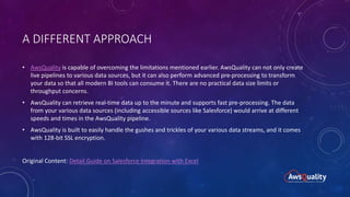 A DIFFERENT APPROACH
• AwsQuality is capable of overcoming the limitations mentioned earlier. AwsQuality can not only create
live pipelines to various data sources, but it can also perform advanced pre-processing to transform
your data so that all modern BI tools can consume it. There are no practical data size limits or
throughput concerns.
• AwsQuality can retrieve real-time data up to the minute and supports fast pre-processing. The data
from your various data sources (including accessible sources like Salesforce) would arrive at different
speeds and times in the AwsQuality pipeline.
• AwsQuality is built to easily handle the gushes and trickles of your various data streams, and it comes
with 128-bit SSL encryption.
Original Content: Detail Guide on Salesforce Integration with Excel
 