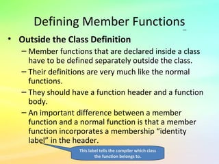 Defining Member Functions
• Outside the Class Definition
– Member functions that are declared inside a class
have to be defined separately outside the class.
– Their definitions are very much like the normal
functions.
– They should have a function header and a function
body.
– An important difference between a member
function and a normal function is that a member
function incorporates a membership “identity
label” in the header.
…
This label tells the compiler which class
the function belongs to.
 