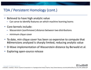 Copyright © D-Wave Systems Inc. 29
TDA / Persistent Homology (cont.)
• Believed to have high analytic value
– Can serve to identify features on which machine learning learns
• Core kernels include:
– Wasserstein (earthmover) distance between two distributions
– minimum clique cover
• To date, min clique cover has been so expensive to compute that
#dimensions analyzed is sharply limited, reducing analytic value
• D-Wave implementation of Wasserstein distance by Berwald et al.
• Exploring open-source release
J. Berwald, J. Gottlieb, E. Munch. Quantum Computation in a Topological Data Analysis Pipeline, https://www.dwavesys.com/sites/default/files/10_Tues_PM_TopPipe.pdf
 