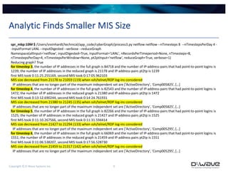 Copyright © D-Wave Systems Inc. 9
Analytic Finds Smaller MIS Size
spr_mbp:10M $ /Users/sreinhardt/technical/app_code/cyberGraph/process3.py netflow netflow --nTimesteps 8 --nTimestepsPerDay 4 -
-inputFormat LANL --inputDigested --verbose --reduceGraph
Namespace(allInput='netflow', inputDigested=True, inputFormat='LANL', nRecordsPerTimeperiod=None, nTimesteps=8,
nTimestepsPerDay=4, nTimestepsPerWindow=None, pt2ptInput='netflow', reduceGraph=True, verbose=1)
Reducing graph? True
for timestep 3, the number of IP addresses in the full graph is 84718 and the number of IP-address-pairs that had point-to-point logins is
1239; the number of IP addresses in the reduced graph is 21178 and IP-address-pairs pt2tp is 1239
first MIS took 0:11:25.255169, second MIS took 0:17:05.962103
MIS size decreased from 21178 to 21059 (119) when ssh/telnet/RDP log-ins considered
IP addresses that are no longer part of the maximum independent set are ['ActiveDirectory', 'Comp005825’, […]
for timestep 4, the number of IP addresses in the full graph is 82543 and the number of IP-address-pairs that had point-to-point logins is
1472; the number of IP addresses in the reduced graph is 21380 and IP-address-pairs pt2tp is 1472
first MIS took 0:13:12.690244, second MIS took 0:14:24.761931
MIS size decreased from 21380 to 21245 (135) when ssh/telnet/RDP log-ins considered
IP addresses that are no longer part of the maximum independent set are ['ActiveDirectory', 'Comp005825’, […]
for timestep 5, the number of IP addresses in the full graph is 82266 and the number of IP-address-pairs that had point-to-point logins is
1525; the number of IP addresses in the reduced graph is 21427 and IP-address-pairs pt2tp is 1525
first MIS took 0:11:10.267566, second MIS took 0:11:31.594414
MIS size decreased from 21427 to 21294 (133) when ssh/telnet/RDP log-ins considered
IP addresses that are no longer part of the maximum independent set are ['ActiveDirectory', 'Comp005295’, […]
for timestep 6, the number of IP addresses in the full graph is 66069 and the number of IP-address-pairs that had point-to-point logins is
1551; the number of IP addresses in the reduced graph is 21459 and IP-address-pairs pt2tp is 1551
first MIS took 0:11:06.538207, second MIS took 0:17:56.528730
MIS size decreased from 21459 to 21317 (142) when ssh/telnet/RDP log-ins considered
IP addresses that are no longer part of the maximum independent set are ['ActiveDirectory', 'Comp005295’, […]
 
