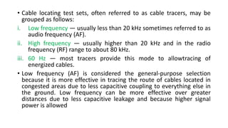 • Cable locating test sets, often referred to as cable tracers, may be
grouped as follows:
i. Low frequency — usually less than 20 kHz sometimes referred to as
audio frequency (AF).
ii. High frequency — usually higher than 20 kHz and in the radio
frequency (RF) range to about 80 kHz.
iii. 60 Hz — most tracers provide this mode to allowtracing of
energized cables.
• Low frequency (AF) is considered the general-purpose selection
because it is more effective in tracing the route of cables located in
congested areas due to less capacitive coupling to everything else in
the ground. Low frequency can be more effective over greater
distances due to less capacitive leakage and because higher signal
power is allowed
 