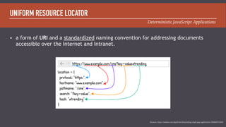 Deterministic JavaScript Applications
UNIFORM RESOURCE LOCATOR
• a form of URI and a standardized naming convention for addressing documents
accessible over the Internet and Intranet.
Resource: https://medium.com/@pshrmn/demystifying-single-page-applications-3068d0555d46
 
