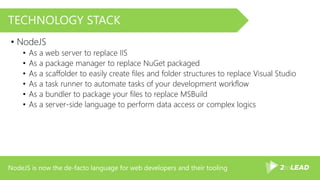 NodeJS is now the de-facto language for web developers and their tooling
TECHNOLOGY STACK
• NodeJS
• As a web server to replace IIS
• As a package manager to replace NuGet packaged
• As a scaffolder to easily create files and folder structures to replace Visual Studio
• As a task runner to automate tasks of your development workflow
• As a bundler to package your files to replace MSBuild
• As a server-side language to perform data access or complex logics
 